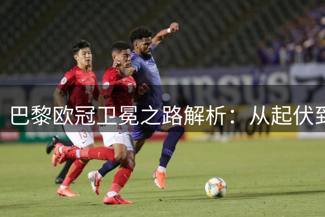 巴黎欧冠卫冕之路解析：从起伏到巅峰的豪门蜕变